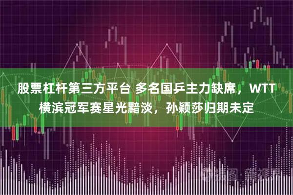 股票杠杆第三方平台 多名国乒主力缺席，WTT横滨冠军赛星光黯淡，孙颖莎归期未定