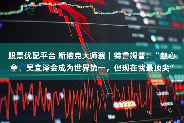 股票优配平台 斯诺克大师赛｜特鲁姆普：“赵心童、吴宜泽会成为世界第一，但现在我最顶尖”